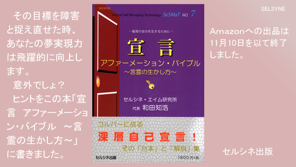 その目標を障害と捉え直せた時、あなたの夢実現力は飛躍的に向上します。意外でしょ？　ヒントをこの本「宣言　アファーメーション・バイブル　～言霊の生かし方～」に書きました。