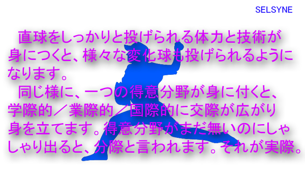 直球をしっかりと投げられる体力と技術が身につくと、様々な変化球も投げられるようになります。同じ様に、一つの得意分野が身に付くと、学際的／業際的／国際的に交際が広がり身を立てます。得意分野がまだ無いのにしゃしゃり出ると、分際と言われます。それが実際。