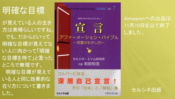 明確な目標が見えている人の生き方は素晴らしいですね。でも、だからといって明確な目標が見えてない人に向かって「明確な目標を持て」と言ったところで無理です。明確な目標が見えている人と同じ効果的な在り方について書きました。書籍「宣言 アファーメーション・バイブル ～言霊の生かし方～」