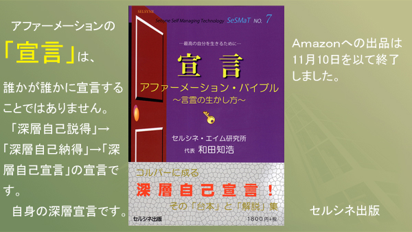 アファーメーションの「宣言」は、誰かが誰かに宣言することではありません。「深層自己説得」→「深層自己納得」→「深層自己宣言」の宣言です。自身の深層宣言です。 書籍「宣言 アファーメーション・バイブル ～言霊の生かし方～」