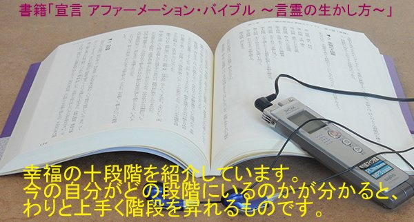 幸福の飢餓感を抱いている人をサポートする際に提供する一つの方法。それは、「幸福の十段階」を知ること。今の自分がどの段階にいるのかが認識できると、わりと上手く階段を昇れるものです。書籍「宣言 アファーメーション・バイブル ～言霊の生かし方～」で紹介しています。