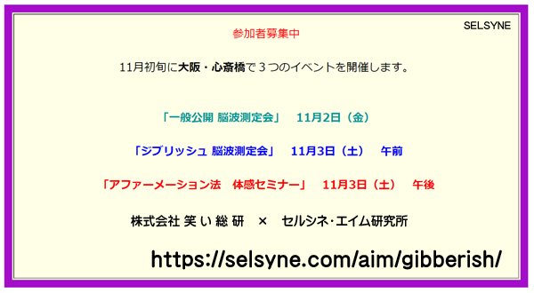 11月初旬に大阪・心斎橋にて、３つのイベントを開催します。「脳波」「ジブリッシュ」「アファーメーション」に興味のある方、是非ご参加ください。このイベントは株式会社笑い総研とセルシネ・エイム研究所の「ジブリッシュ脳波協同研究プロジェクト」の一環です。