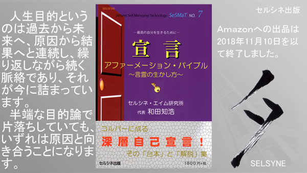 人生目的というのは過去から未来へ、原因から結果へと連続し、繰り返しながら続く脈絡であり、それが今に詰まっています。半端な目的論で片落ちしていても、いずれは原因と向き合うことになります。書籍「宣言 アファーメーション・バイブル ～言霊の生かし方～」