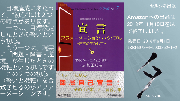 目標達成にあたって、“初心”には２つの時点があります。一つは、目標設定したときの誓いという初心。もう一つは、現実に「問題・障害・逆境」が生じたときの機転という初心です。この２つの初心（誓いと機転）を合致させるのがアファーメーションです。