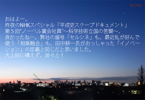 おはよー。昨夜のNHKスペシャル「平成史スクープドキュメント」第５回“ノーベル賞会社員”～科学技術立国の苦闘～、良かったねー。弊社の屋号「セルシネ」も、最近私が好んで使う「相乗融合」も、田中耕一氏がおっしゃった「イノベーション」の定義と同じだと思いました。大上段に構えず、淡々と！