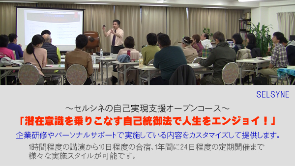 ～セルシネの自己実現支援オープンコース～「潜在意識を乗りこなす自己統御法で人生をエンジョイ！」企業研修やパーソナルサポートで実施している内容をカスタマイズ。1時間程度の講演から10日程度の合宿、1年間に24日程度の定期開催まで、様々な実施スタイルが可能です。