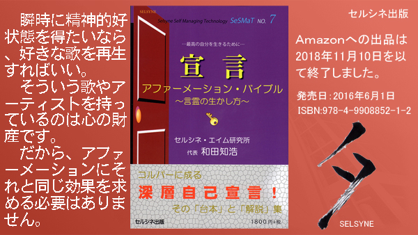 瞬時に精神的好状態を得たいなら、好きな歌を再生すればいい。そういう歌やアーティストを持っているのは心の財産です。だから、アファーメーションにそれと同じ効果を求める必要はありません。書籍「宣言 アファーメーション・バイブル ～言霊の生かし方～」