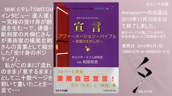 NHK Eテレ「SWITCHインタビュー 達人達」～究極の受け身が創造を生む～で、俳優・彫刻家の片桐仁さんが美術家の横尾忠則さんの言葉として紹介した「受け身のポジティブ」。私がこの本に「流れのまま」「意するまま」として二十数ページを割いて書いたことを一言で・・・