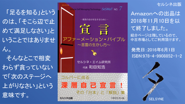 「足るを知る」というのは、「そこら辺で止めて満足しなさい」ということではありません。そんなとこで相変わらず貪っていないで「次のステージへ上がりなさい」という意味です。書籍「宣言 アファーメーション・バイブル ～言霊の生かし方～」 