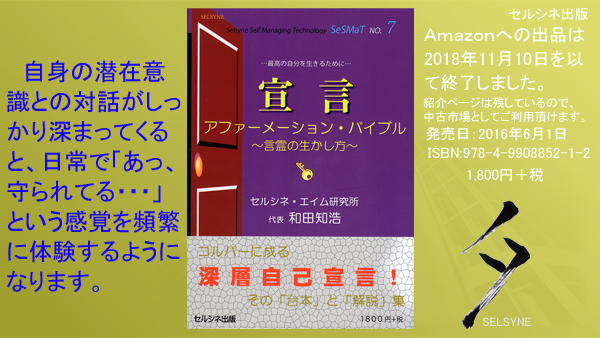 セルシネ出版/和田知浩。書籍「宣言 アファーメーション・バイブル ~言霊の生かし方~」 自身の潜在意識との対話がしっかり深まってくると、日常で「あっ、守られてる・・・」という感覚を頻繁に体験するようになります。