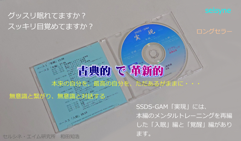 セルシネ・エイム研究所/和田知浩。メンタルトレーニング音響CD グッスリ眠れてますか?スッキリ目覚めてますか? SSDS-GAM「実現」には、本編のメンタルトレーニングを再編した「入眠」編と「覚醒」編があります。本来の自分を、最高の自分を、ただあるがままに・・・。無意識と繋がり、無意識と対話する。古典的で革新的なロングセラー!