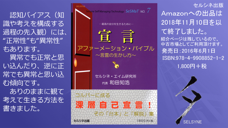 認知バイアス（知識や考えを構成する過程の先入観）には、“正常性”も“異常性”もあります。異常でも正常と思い込んだり、逆に正常でも異常と思い込む傾向です。ありのままに観て考えて生きる方法を書きました。書籍「宣言 アファーメーション・バイブル～言霊の生かし方～」