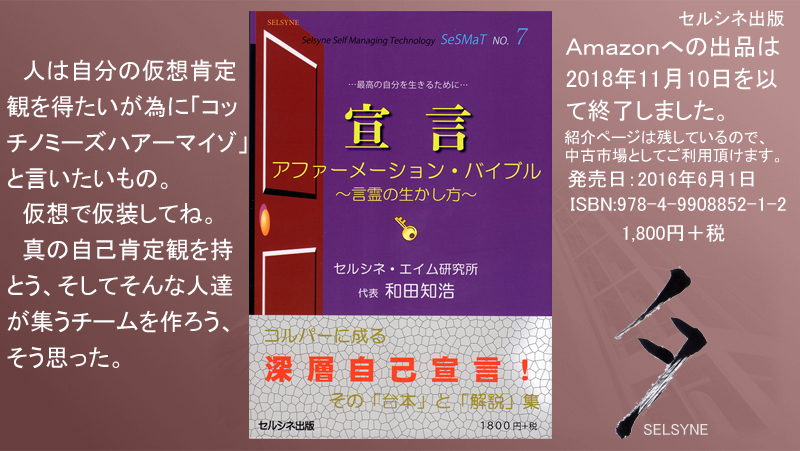 人は自分の仮想肯定観を得たいが為に「コッチノミーズハアーマイゾ」と言いたいもの。仮想で仮装してね。真の自己肯定観を持とう、そしてそんな人達が集うチームを作ろう、そう思った。書籍「宣言 アファーメーション・バイブル ～言霊の生かし方～」