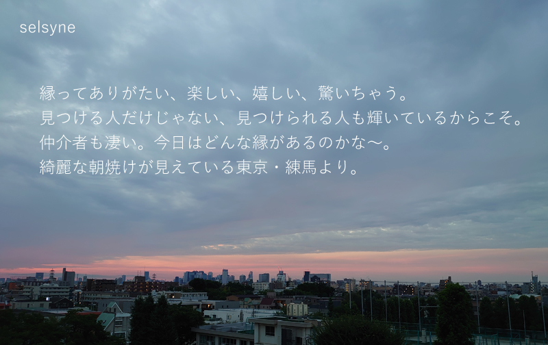 縁ってありがたい、楽しい、嬉しい、驚いちゃう。見つける人だけじゃない、見つけられる人も輝いているからこそ。仲介者も凄い。今日はどんな縁があるのかな～。綺麗な朝焼けが見えている東京・練馬より。